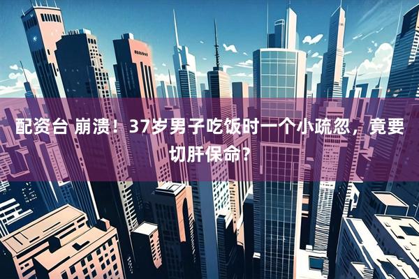 配资台 崩溃！37岁男子吃饭时一个小疏忽，竟要切肝保命？