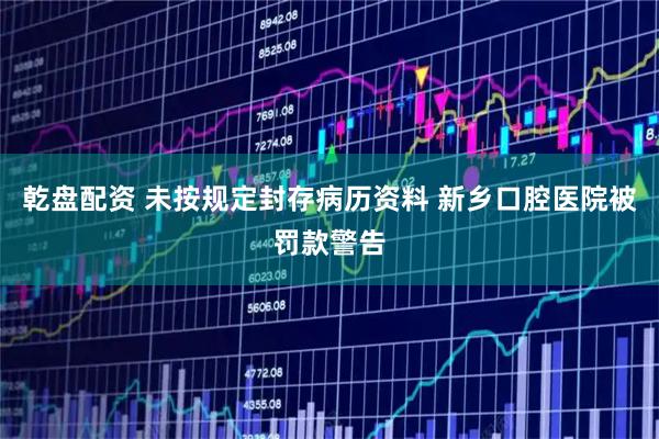 乾盘配资 未按规定封存病历资料 新乡口腔医院被罚款警告