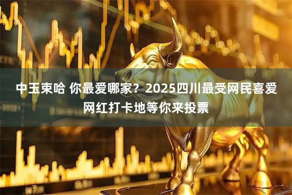 中玉束哈 你最爱哪家？2025四川最受网民喜爱网红打卡地等你来投票