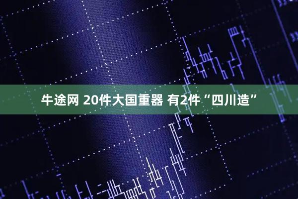 牛途网 20件大国重器 有2件“四川造”