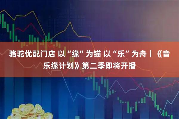 骆驼优配门店 以“缘”为锚 以“乐”为舟丨《音乐缘计划》第二季即将开播