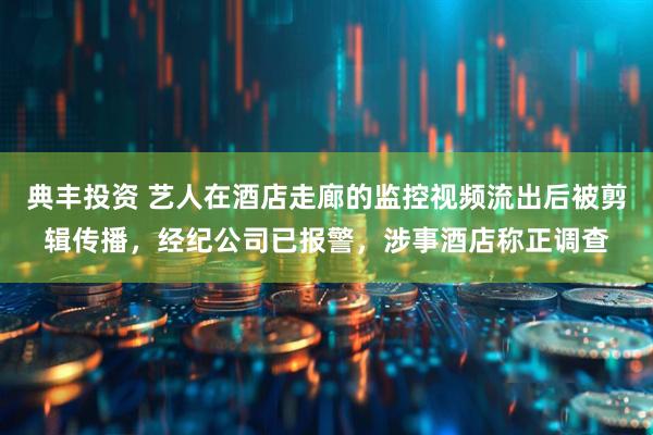 典丰投资 艺人在酒店走廊的监控视频流出后被剪辑传播，经纪公司已报警，涉事酒店称正调查