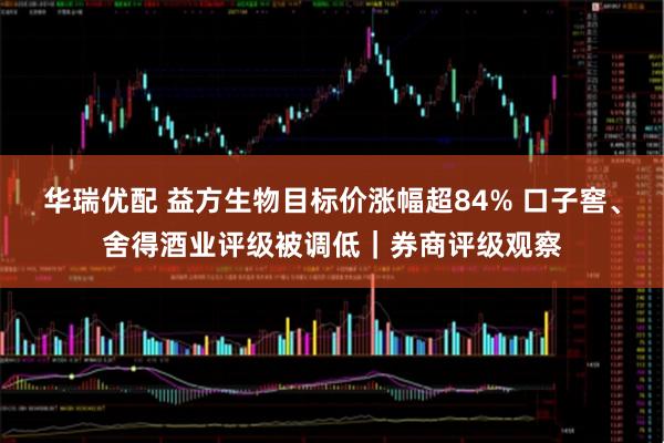 华瑞优配 益方生物目标价涨幅超84% 口子窖、舍得酒业评级被调低｜券商评级观察