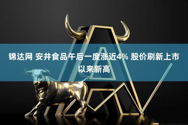 锦达网 安井食品午后一度涨近4% 股价刷新上市以来新高