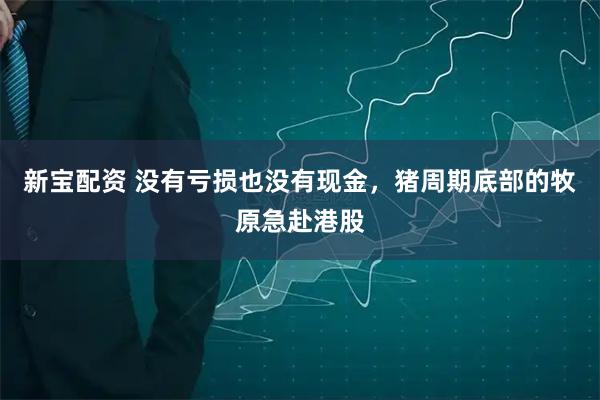 新宝配资 没有亏损也没有现金，猪周期底部的牧原急赴港股