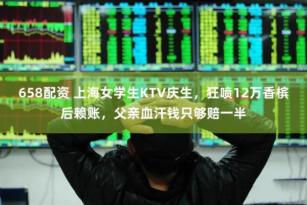 658配资 上海女学生KTV庆生，狂喷12万香槟后赖账，父亲血汗钱只够赔一半