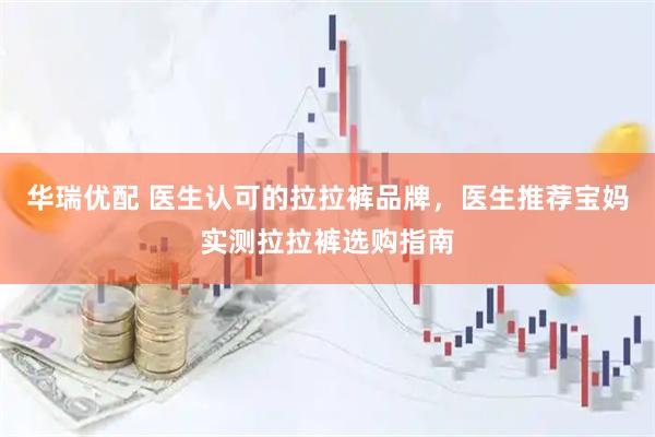 华瑞优配 医生认可的拉拉裤品牌，医生推荐宝妈实测拉拉裤选购指南