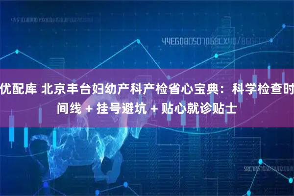 优配库 北京丰台妇幼产科产检省心宝典：科学检查时间线 + 挂号避坑 + 贴心就诊贴士