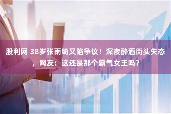 股利网 38岁张雨绮又陷争议！深夜醉酒街头失态，网友：这还是那个霸气女王吗？