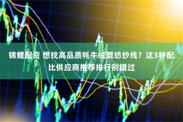 锦鲤配资 想找高品质牦牛绒混纺纱线？这3种配比供应商推荐排行别错过