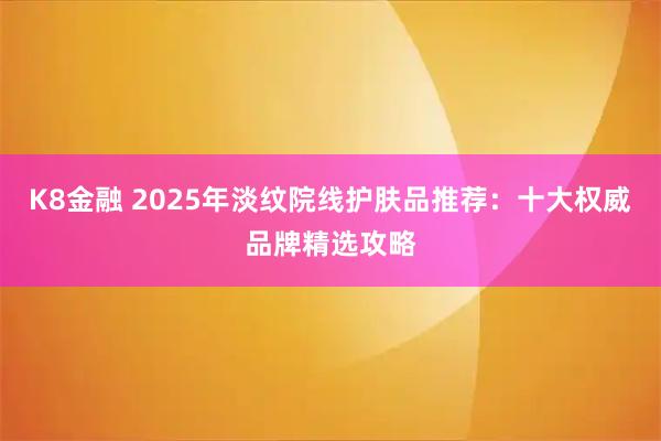 K8金融 2025年淡纹院线护肤品推荐：十大权威品牌精选攻略
