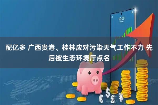 配亿多 广西贵港、桂林应对污染天气工作不力 先后被生态环境厅点名