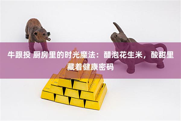 牛跟投 厨房里的时光魔法：醋泡花生米，酸甜里藏着健康密码