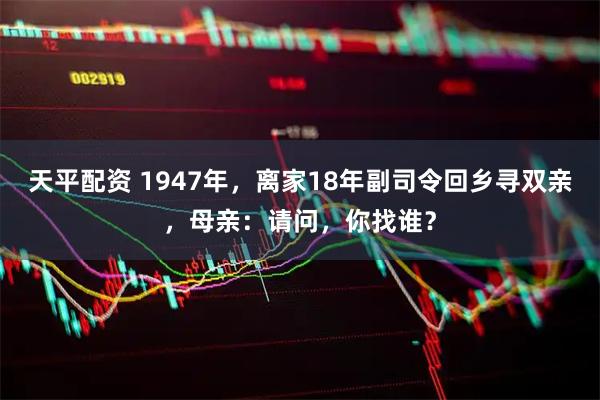 天平配资 1947年，离家18年副司令回乡寻双亲，母亲：请问，你找谁？