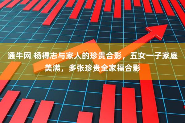通牛网 杨得志与家人的珍贵合影，五女一子家庭美满，多张珍贵全家福合影
