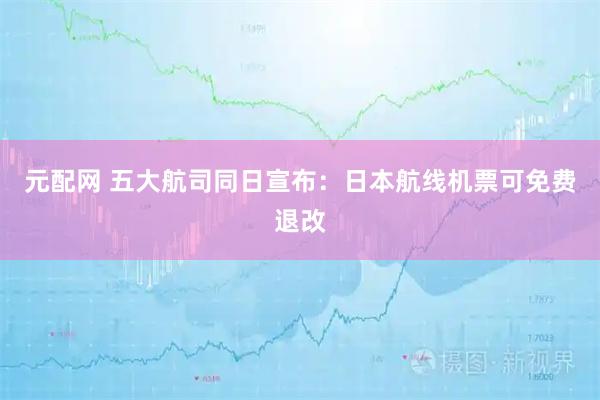 元配网 五大航司同日宣布：日本航线机票可免费退改