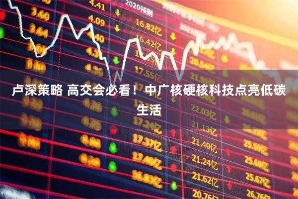 卢深策略 高交会必看！中广核硬核科技点亮低碳生活