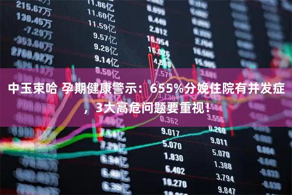 中玉束哈 孕期健康警示：655%分娩住院有并发症，3大高危问题要重视！
