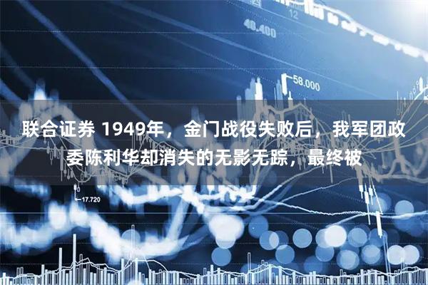 联合证券 1949年，金门战役失败后，我军团政委陈利华却消失的无影无踪，最终被